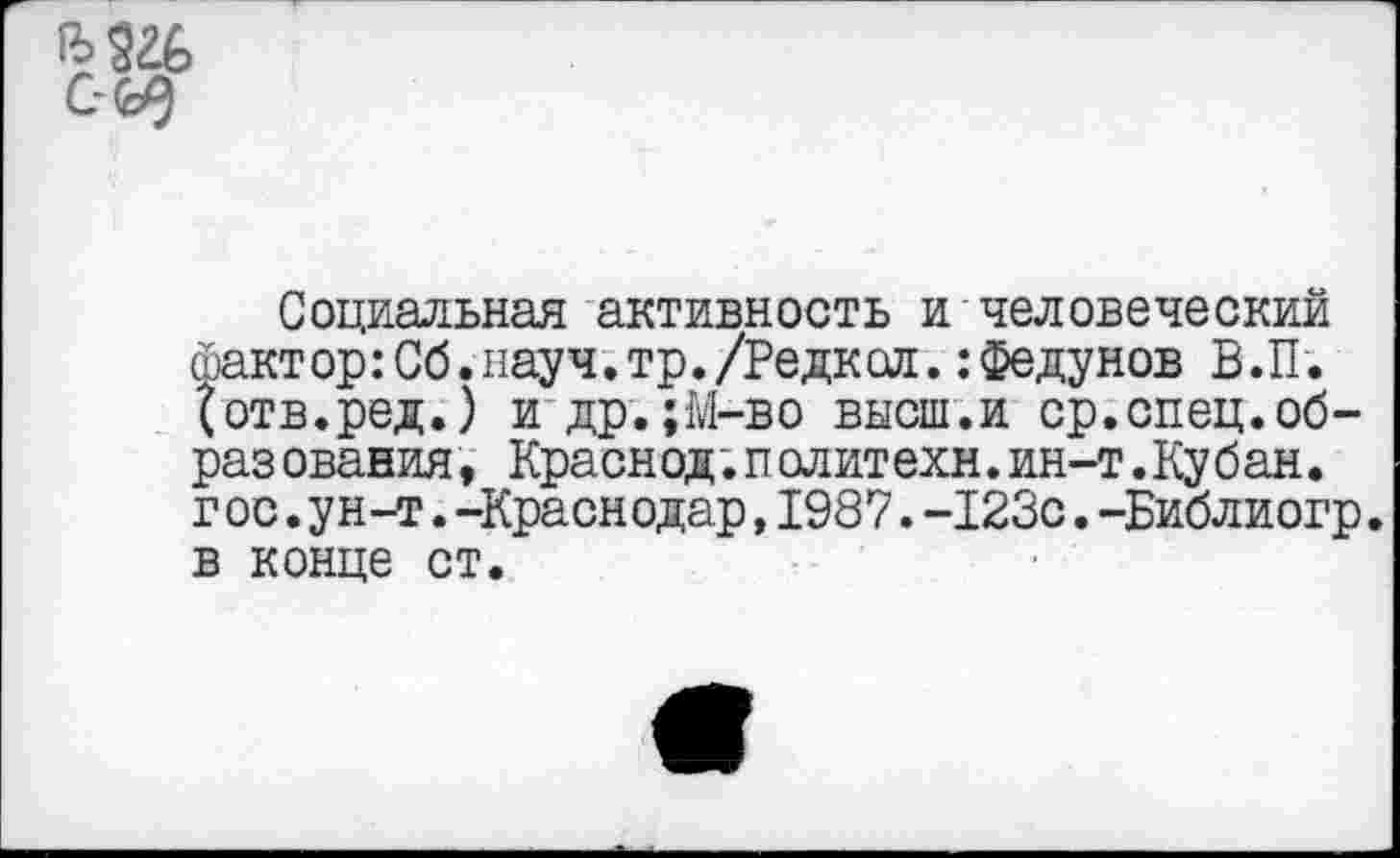 ﻿
Социальная активность и человеческий факт ор:Об.науч.тр./Редк сл.: Федунов В. П. {отв.ред.) и др.;М-во высш.и ср.спец.образ ования, Краснод.п олит ехн.ин-т.Ку бан. г ос.ун-т.-Краснодар,1987.-123с.-Библиогр. в конце ст.